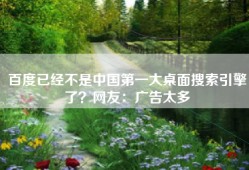 百度已经不是中国第一大桌面搜索引擎了？网友：广告太多