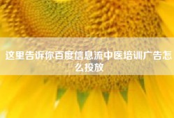 这里告诉你百度信息流中医培训广告怎么投放