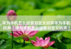 华为手机怎么设置自定义铃声华为手机铃声「华为手机怎么设置自定义铃声」