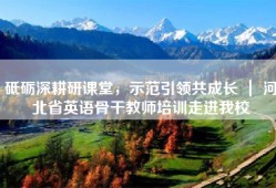 砥砺深耕研课堂，示范引领共成长 ｜ 河北省英语骨干教师培训走进我校