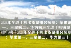 2024年全球手机出货量排名预测：苹果第一、三星第二、华为第三全球手机销量排行榜「2024年全球手机出货量排名预测：苹果第一、三星第二、华为第三」