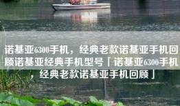 诺基亚6300手机，经典老款诺基亚手机回顾诺基亚经典手机型号「诺基亚6300手机，经典老款诺基亚手机回顾」