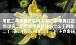 闲鱼二手手机可靠吗 购买二手手机注意事项买二手苹果手机要注意什么「闲鱼二手手机可靠吗 购买二手手机注意事项」