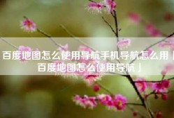 百度地图怎么使用导航手机导航怎么用「百度地图怎么使用导航」