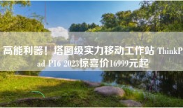 高能利器！塔图级实力移动工作站 ThinkPad P16 2023惊喜价16999元起