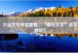 大运汽车开启重整，“摩托大王”造车梦碎？