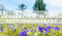 光线传媒董事长王长田：AI技术与内容创作结合将为影视行业带来重大变化