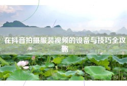 在抖音拍摄服装视频的设备与技巧全攻略