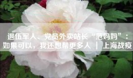 退伍军人、党员外卖站长“范妈妈”：如果可以，我还想帮更多人 ｜ 上海战疫
