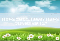 抖音珠宝类目怎么开通店铺？抖店珠宝类目报白流程是什么？