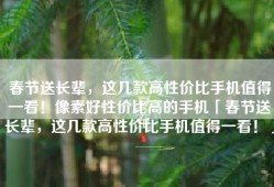 春节送长辈，这几款高性价比手机值得一看！像素好性价比高的手机「春节送长辈，这几款高性价比手机值得一看！」