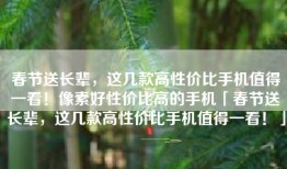 春节送长辈，这几款高性价比手机值得一看！像素好性价比高的手机「春节送长辈，这几款高性价比手机值得一看！」
