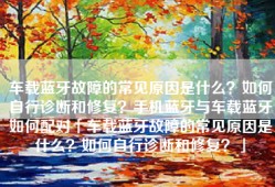 车载蓝牙故障的常见原因是什么？如何自行诊断和修复？手机蓝牙与车载蓝牙如何配对「车载蓝牙故障的常见原因是什么？如何自行诊断和修复？」