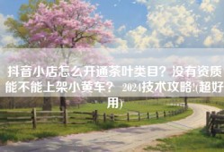 抖音小店怎么开通茶叶类目？没有资质能不能上架小黄车？ 2024技术攻略!(超好用)