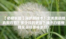 【必藏长篇】深扒胡桃木！北美黑胡桃真假咋看？多少钱的更值？橡木白蜡樱桃黑胡桃哪种更好？