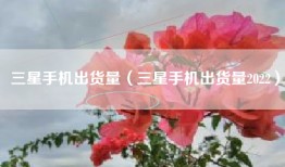 三星手机出货量（三星手机出货量2022）