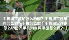 手机淘宝评论怎么晒图？手机淘宝评晒图怎么做？手机怎么做「手机淘宝评论怎么晒图？手机淘宝评晒图怎么做？」