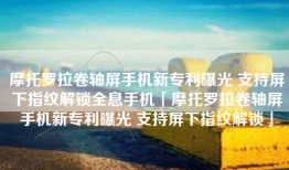 摩托罗拉卷轴屏手机新专利曝光 支持屏下指纹解锁全息手机「摩托罗拉卷轴屏手机新专利曝光 支持屏下指纹解锁」