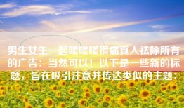 男生女生一起嗟嗟嗟很痛真人祛除所有的广告：当然可以！以下是一些新的标题，旨在吸引注意并传达类似的主题：