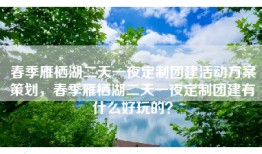 春季雁栖湖二天一夜定制团建活动方案策划，春季雁栖湖二天一夜定制团建有什么好玩的？