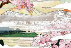 最新美食直播，探索味蕾盛宴，开启互动体验新纪元