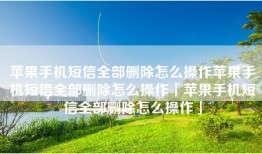 苹果手机短信全部删除怎么操作苹果手机短信全部删除怎么操作「苹果手机短信全部删除怎么操作」