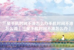 三星手机时间不准怎么办手机时间不准怎么调「三星手机时间不准怎么办」