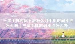 三星手机时间不准怎么办手机时间不准怎么调「三星手机时间不准怎么办」
