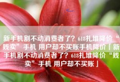 新手机割不动消费者了？618扎堆降价“贱卖”手机 用户却不买账手机降价「新手机割不动消费者了？618扎堆降价“贱卖”手机 用户却不买账」