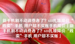 新手机割不动消费者了？618扎堆降价“贱卖”手机 用户却不买账手机降价「新手机割不动消费者了？618扎堆降价“贱卖”手机 用户却不买账」