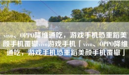 vivo、OPPO降维通吃，游戏手机恐重蹈美颜手机覆辙vivo游戏手机「vivo、OPPO降维通吃，游戏手机恐重蹈美颜手机覆辙」