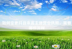 如何变更抖音来客主体营业执照，需要哪些流程