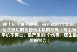 晚上玩手机不睡觉，最严重的7个伤害，医生最后的警告玩手机的坏处「晚上玩手机不睡觉，最严重的7个伤害，医生最后的警告」