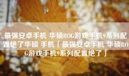 最强安卓手机 华硕ROG游戏手机9系列配置绝了华硕 手机「最强安卓手机 华硕ROG游戏手机9系列配置绝了」