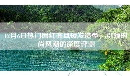 12月6日热门网红齐耳短发造型，引领时尚风潮的深度评测
