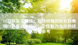 CF战队名字精选：独特风骚战队名称集锦CF热血战士风采：个性魅力十足的战队命名参考