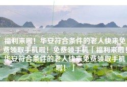 福利来啦！华安符合条件的老人快来免费领取手机啦！免费领手机「福利来啦！华安符合条件的老人快来免费领取手机啦！」