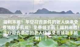 福利来啦！华安符合条件的老人快来免费领取手机啦！免费领手机「福利来啦！华安符合条件的老人快来免费领取手机啦！」