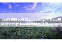 root权限肿么开启opporeno7oppo手机root权限怎么开启「root权限肿么开启opporeno7」