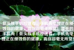 低头族手机控速看，手机壳甲醛正在侵蚀你的健康，而你却毫无所觉！漂亮的手机壳「低头族手机控速看，手机壳甲醛正在侵蚀你的健康，而你却毫无所觉！」