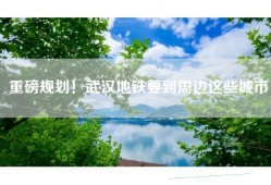 重磅规划！武汉地铁要到周边这些城市