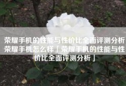 荣耀手机的性能与性价比全面评测分析荣耀手机怎么样「荣耀手机的性能与性价比全面评测分析」
