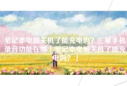 笔记本电脑关机了能充电吗？三星手机录音功能在哪「笔记本电脑关机了能充电吗？」