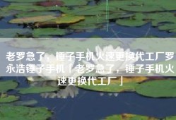 老罗急了，锤子手机火速更换代工厂罗永浩锤子手机「老罗急了，锤子手机火速更换代工厂」