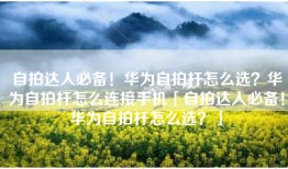 自拍达人必备！华为自拍杆怎么选？华为自拍杆怎么连接手机「自拍达人必备！华为自拍杆怎么选？」