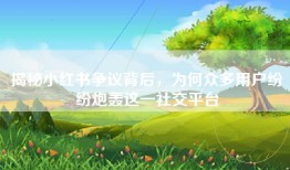 揭秘小红书争议背后，为何众多用户纷纷炮轰这一社交平台