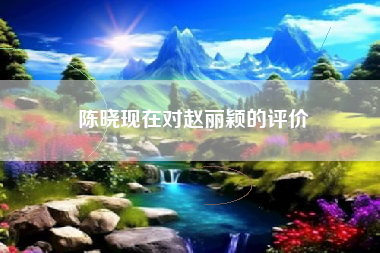 陈晓现在对赵丽颖的评价 陈晓现在对赵丽颖的评价