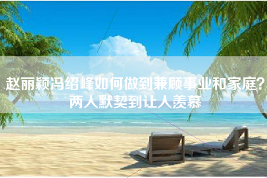 赵丽颖冯绍峰如何做到兼顾事业和家庭？两人默契到让人羡慕