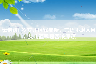 母亲被15岁女儿诅咒崩溃，言语不堪入目，女儿道歉是否该原谅