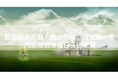 赵丽颖真是磨人的小妖精，才结婚一年冯绍峰就发福白头还驼背